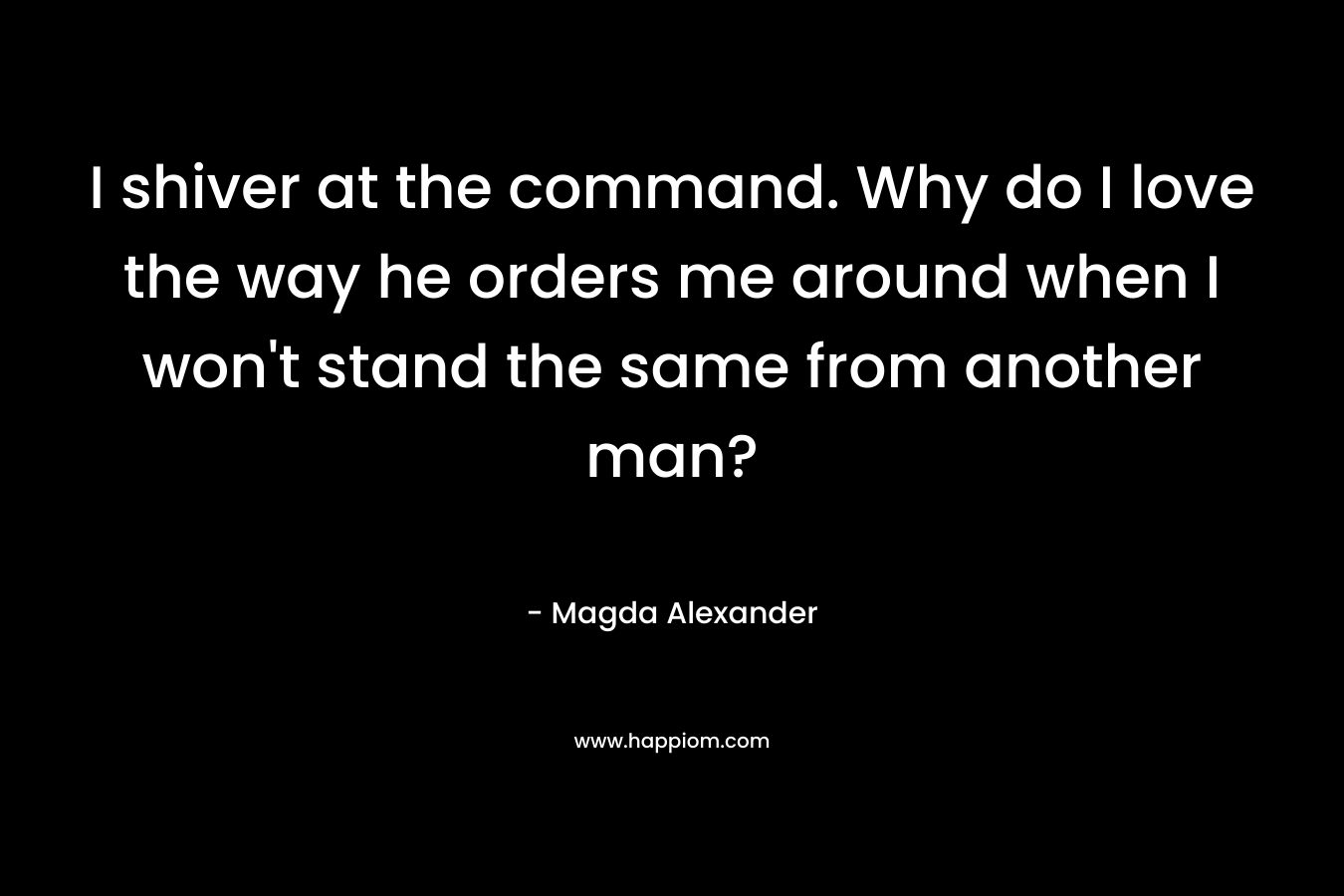 I shiver at the command. Why do I love the way he orders me around when I won’t stand the same from another man? – Magda Alexander