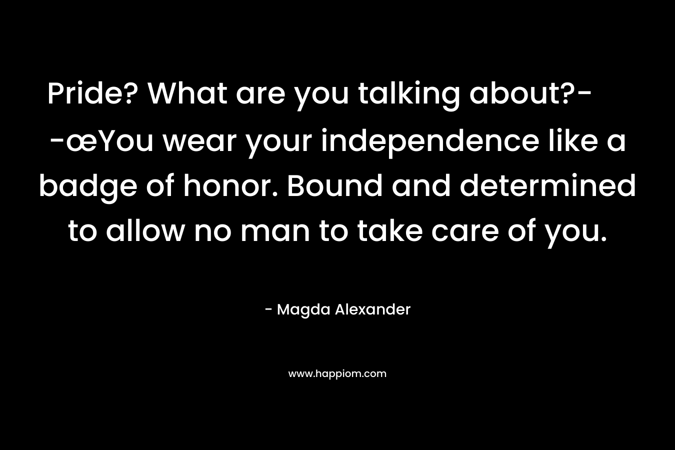 Pride? What are you talking about?- -œYou wear your independence like a badge of honor. Bound and determined to allow no man to take care of you. – Magda Alexander