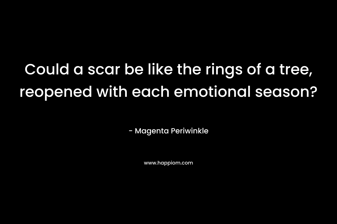 Could a scar be like the rings of a tree, reopened with each emotional season? – Magenta Periwinkle