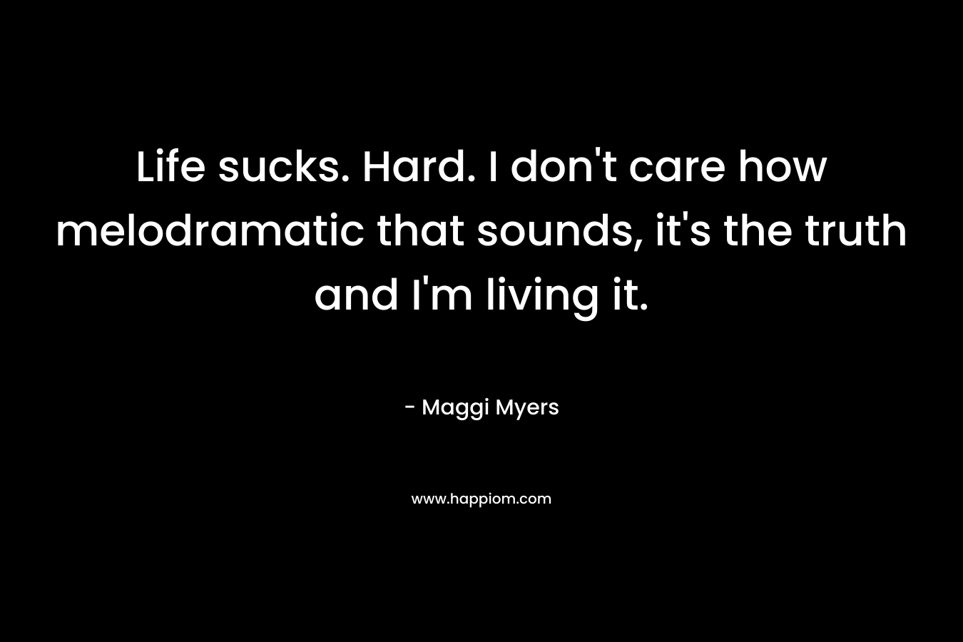 Life sucks. Hard. I don’t care how melodramatic that sounds, it’s the truth and I’m living it. – Maggi Myers