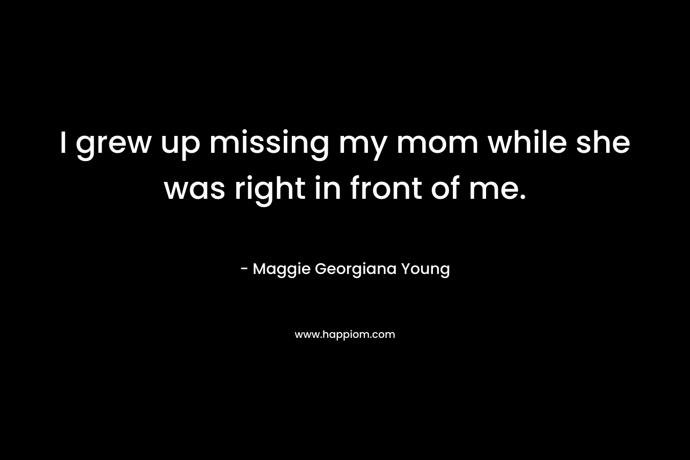 I grew up missing my mom while she was right in front of me. – Maggie Georgiana Young