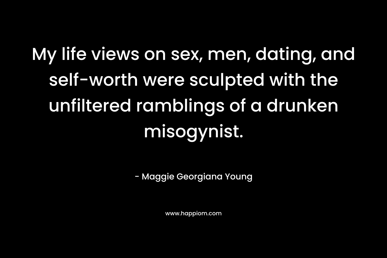 My life views on sex, men, dating, and self-worth were sculpted with the unfiltered ramblings of a drunken misogynist. – Maggie Georgiana Young