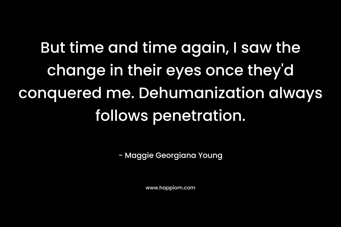 But time and time again, I saw the change in their eyes once they’d conquered me. Dehumanization always follows penetration. – Maggie Georgiana Young