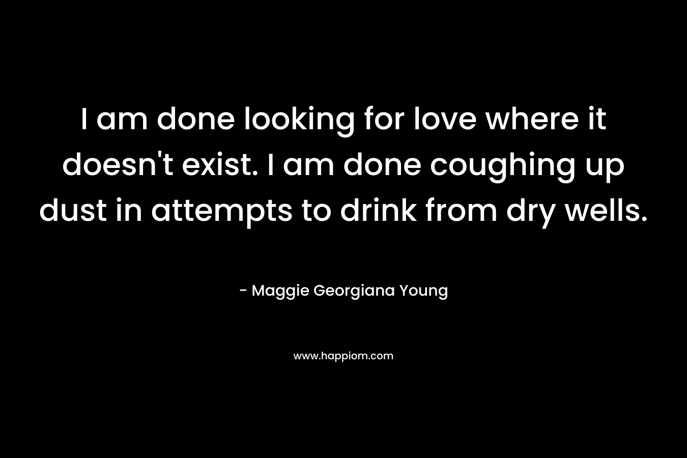 I am done looking for love where it doesn’t exist. I am done coughing up dust in attempts to drink from dry wells. – Maggie Georgiana Young