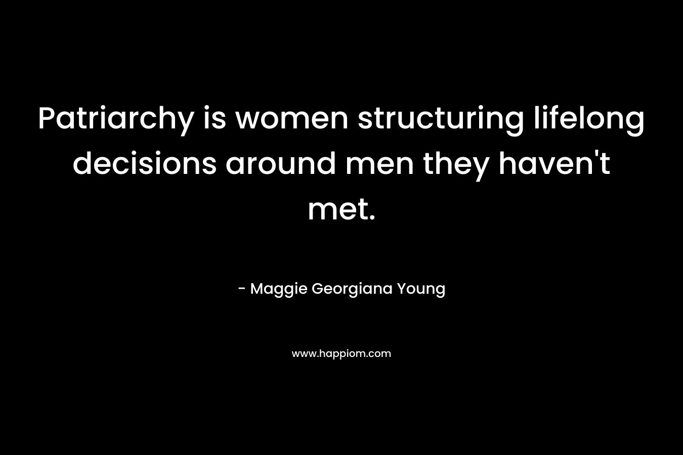 Patriarchy is women structuring lifelong decisions around men they haven’t met. – Maggie Georgiana Young