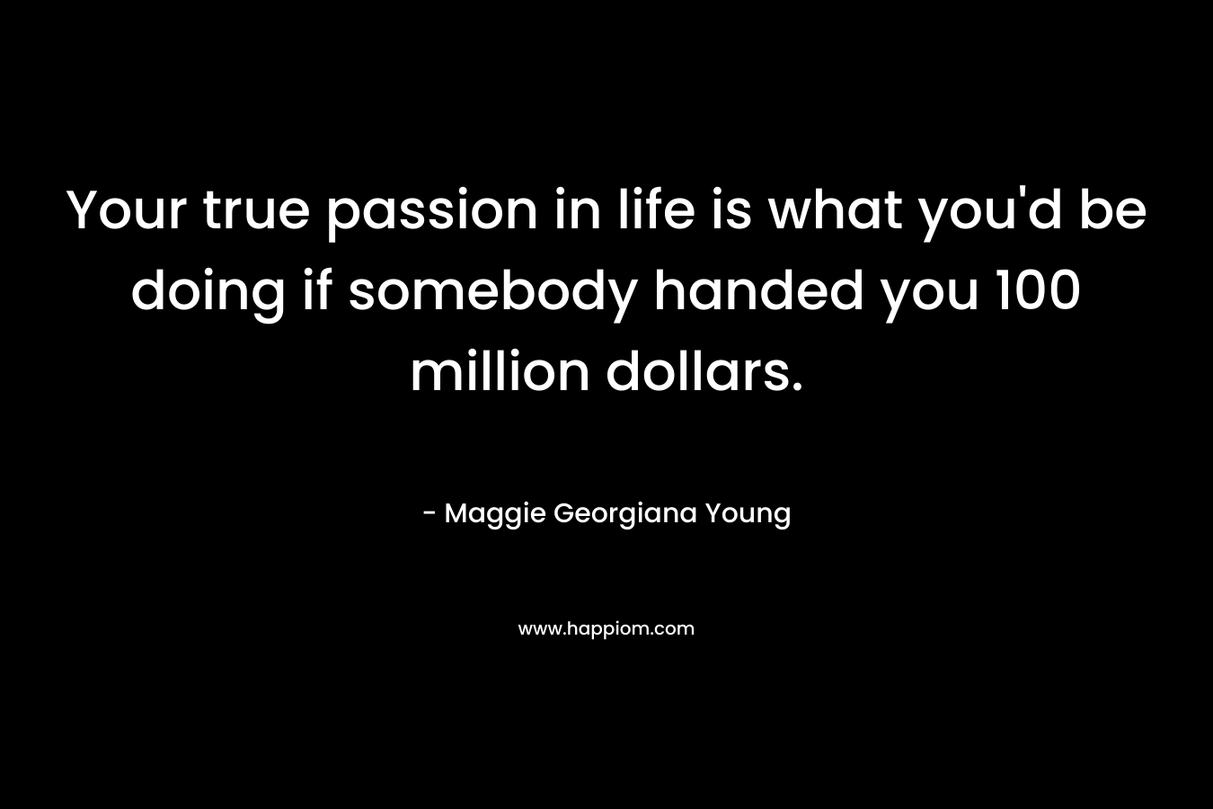 Your true passion in life is what you’d be doing if somebody handed you 100 million dollars. – Maggie Georgiana Young