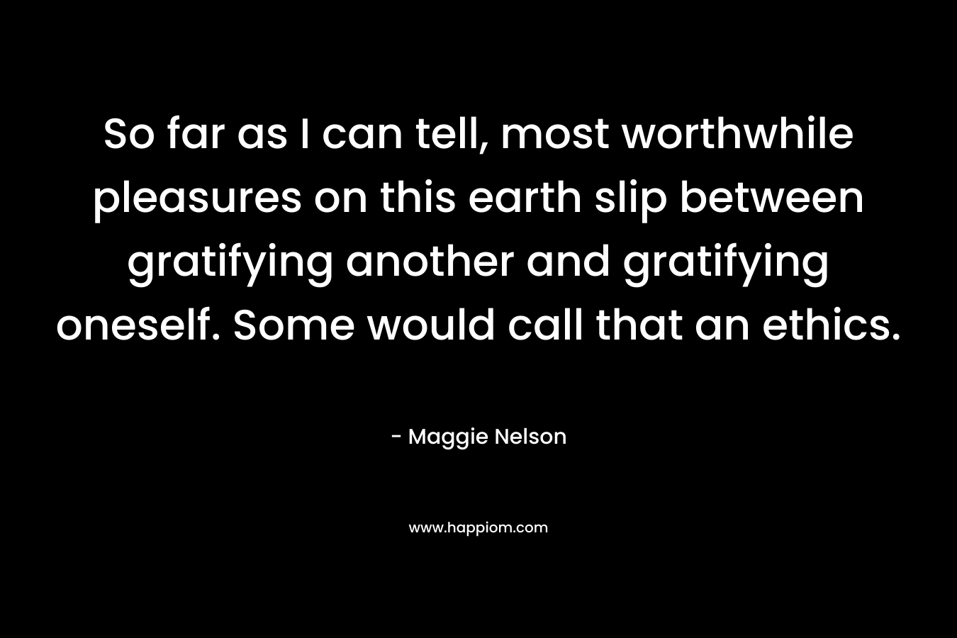 So far as I can tell, most worthwhile pleasures on this earth slip between gratifying another and gratifying oneself. Some would call that an ethics. – Maggie Nelson