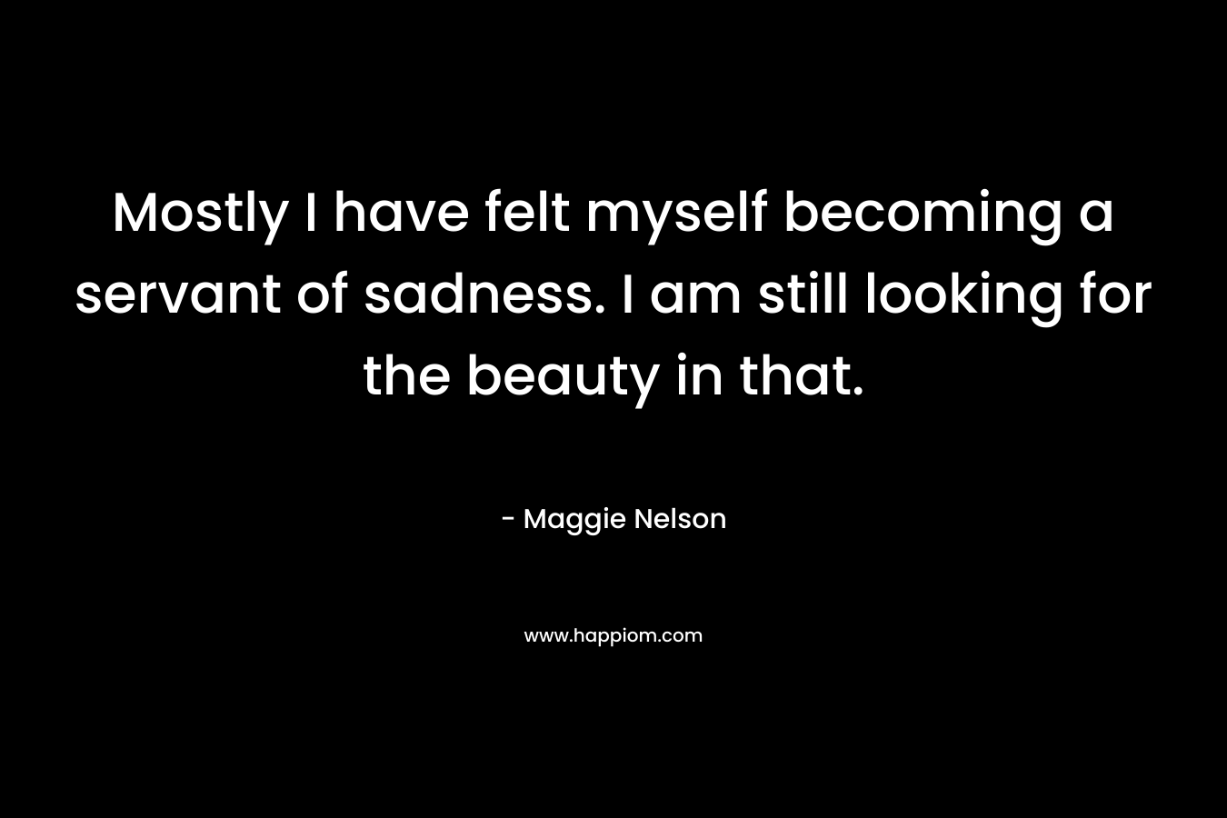 Mostly I have felt myself becoming a servant of sadness. I am still looking for the beauty in that.