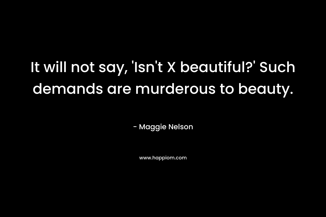 It will not say, ‘Isn’t X beautiful?’ Such demands are murderous to beauty. – Maggie Nelson