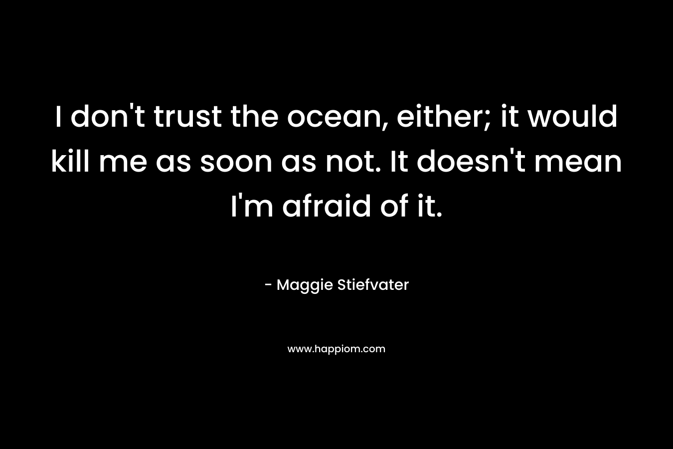 I don't trust the ocean, either; it would kill me as soon as not. It doesn't mean I'm afraid of it.