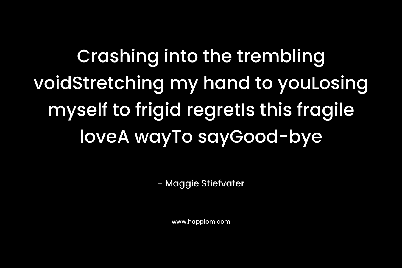 Crashing into the trembling voidStretching my hand to youLosing myself to frigid regretIs this fragile loveA wayTo sayGood-bye – Maggie Stiefvater