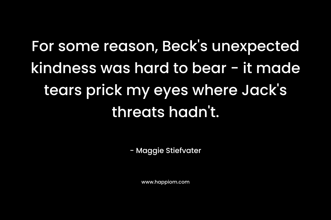 For some reason, Beck’s unexpected kindness was hard to bear – it made tears prick my eyes where Jack’s threats hadn’t. – Maggie Stiefvater
