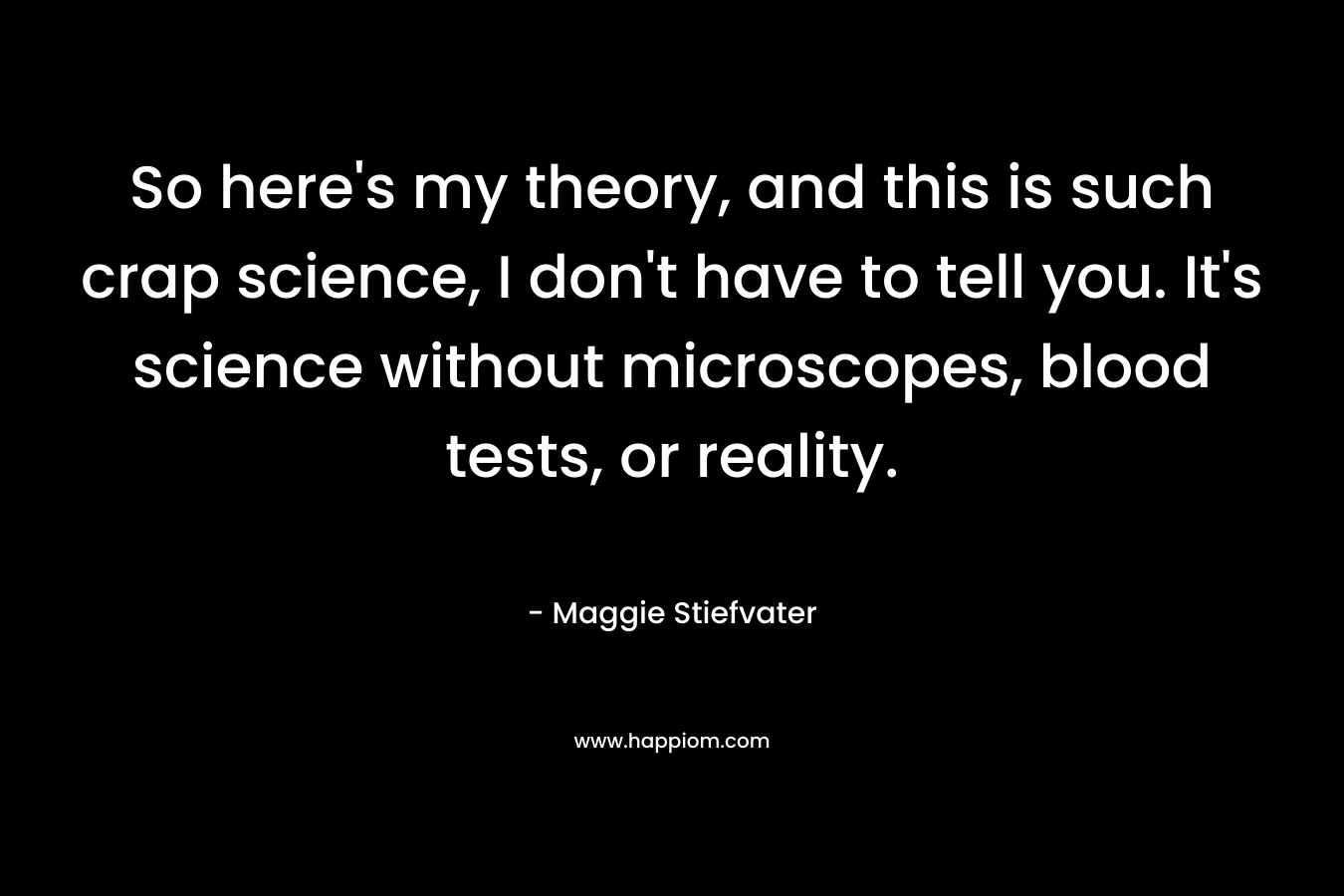 So here’s my theory, and this is such crap science, I don’t have to tell you. It’s science without microscopes, blood tests, or reality. – Maggie Stiefvater