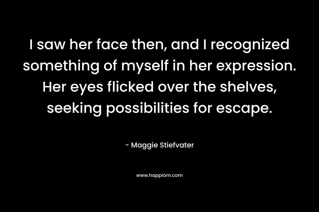 I saw her face then, and I recognized something of myself in her expression. Her eyes flicked over the shelves, seeking possibilities for escape. – Maggie Stiefvater