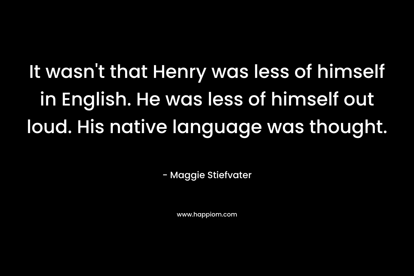 It wasn’t that Henry was less of himself in English. He was less of himself out loud. His native language was thought. – Maggie Stiefvater