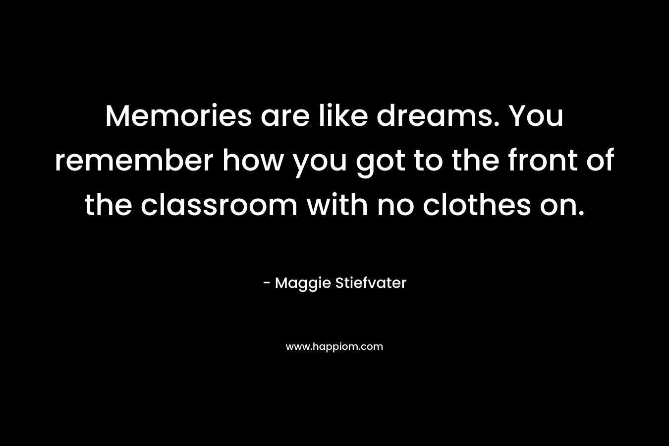 Memories are like dreams. You remember how you got to the front of the classroom with no clothes on.