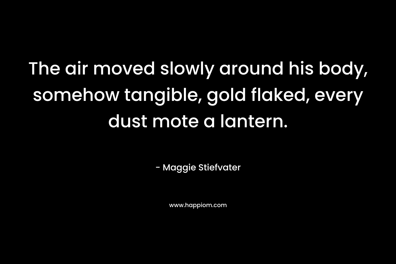 The air moved slowly around his body, somehow tangible, gold flaked, every dust mote a lantern. – Maggie Stiefvater