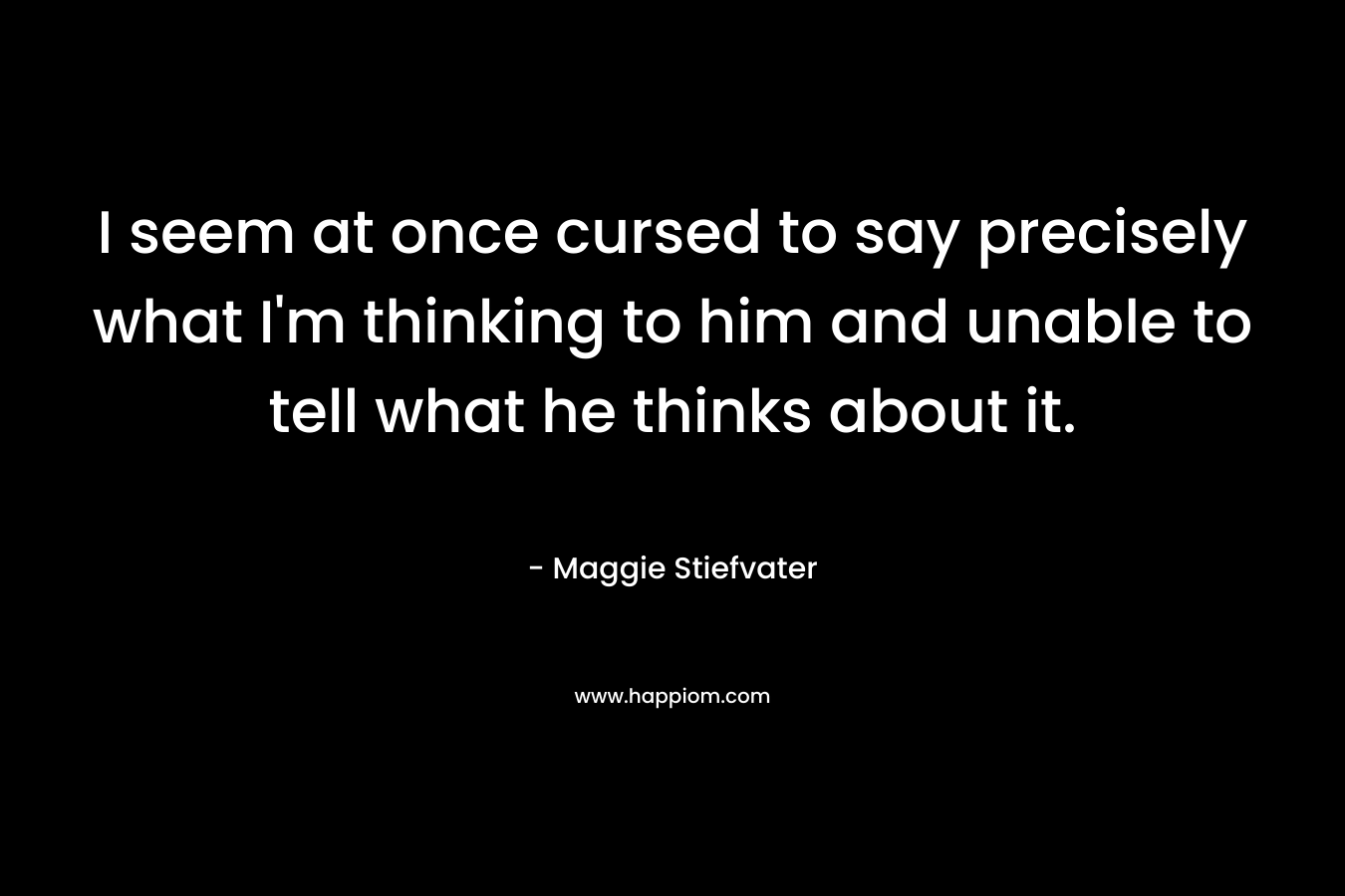 I seem at once cursed to say precisely what I’m thinking to him and unable to tell what he thinks about it. – Maggie Stiefvater