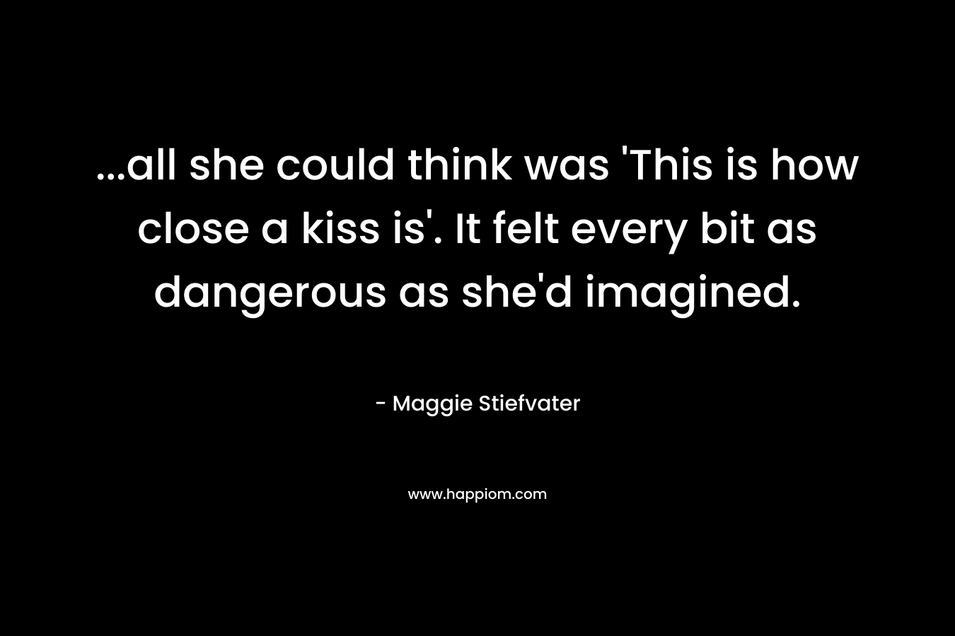 …all she could think was ‘This is how close a kiss is’. It felt every bit as dangerous as she’d imagined. – Maggie Stiefvater