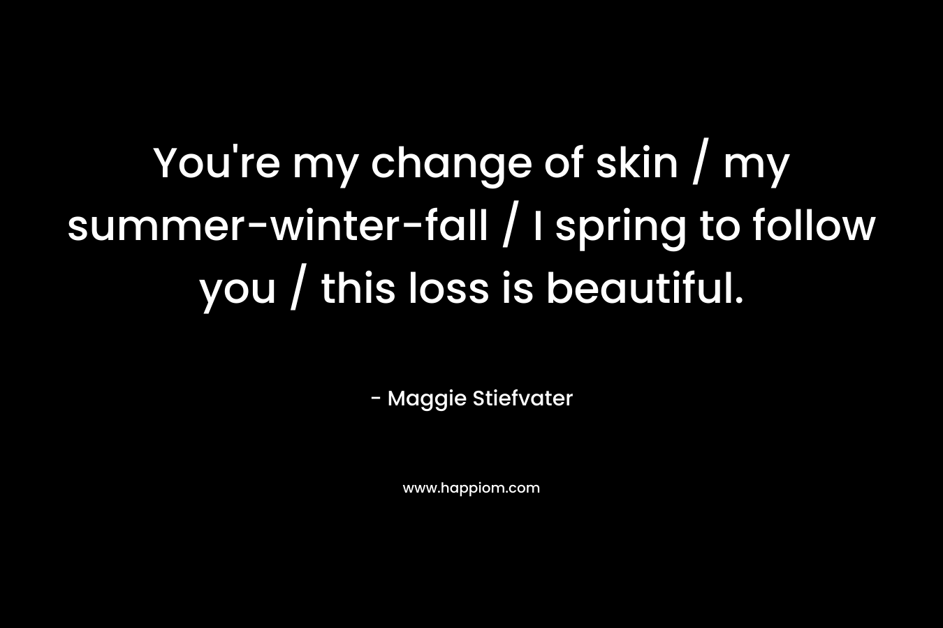 You’re my change of skin / my summer-winter-fall / I spring to follow you / this loss is beautiful. – Maggie Stiefvater