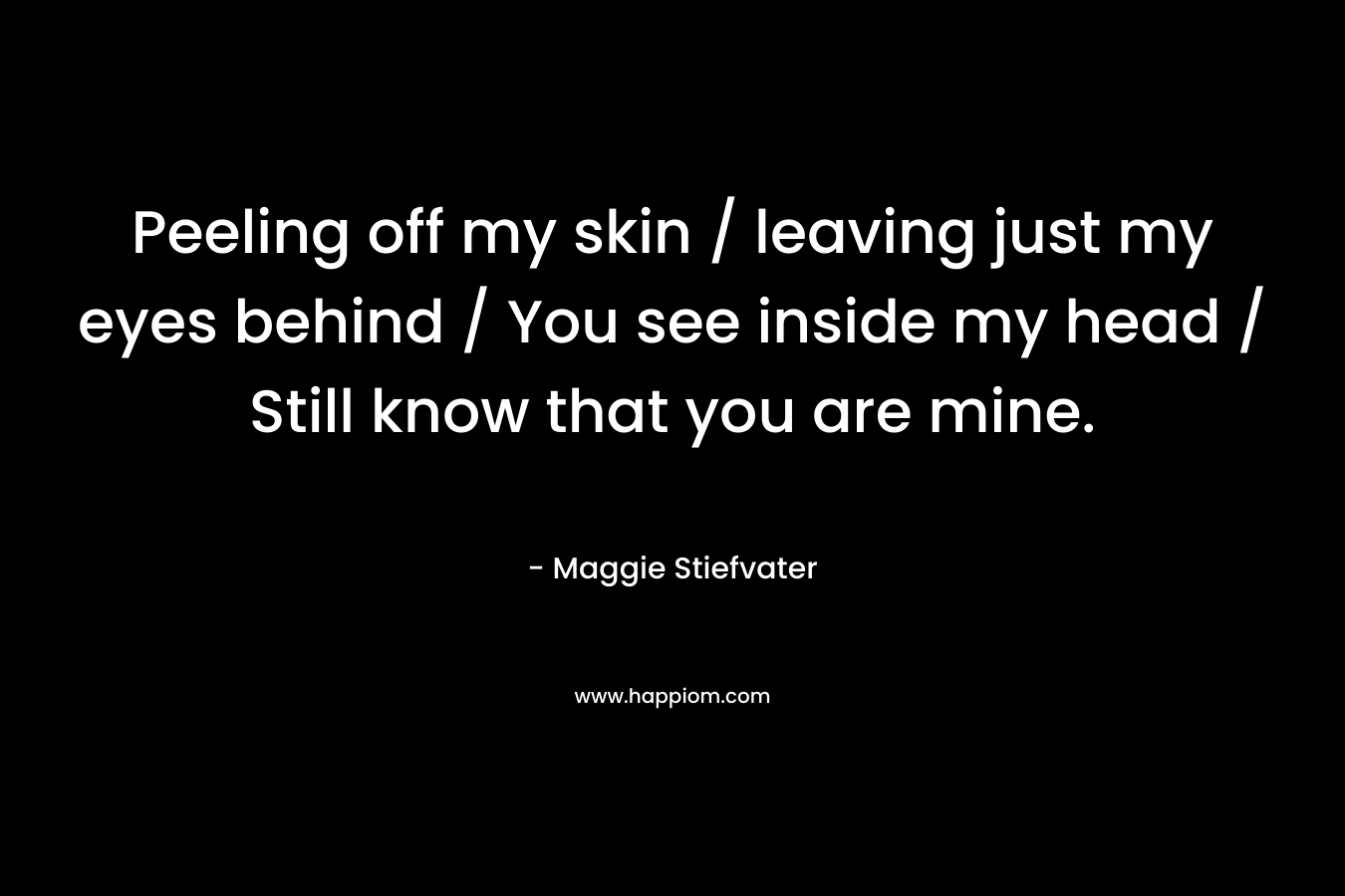 Peeling off my skin / leaving just my eyes behind / You see inside my head / Still know that you are mine. – Maggie Stiefvater