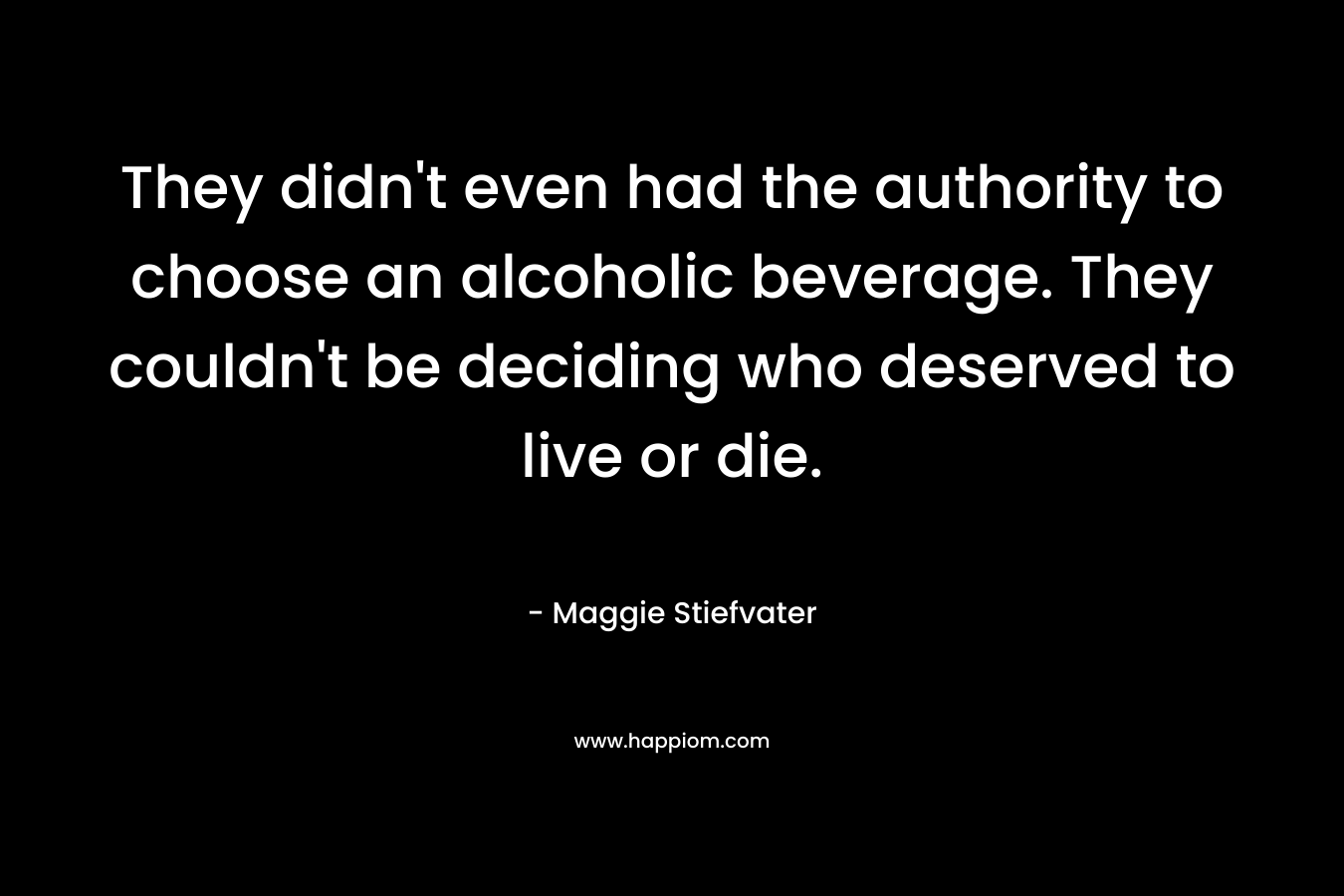 They didn’t even had the authority to choose an alcoholic beverage. They couldn’t be deciding who deserved to live or die. – Maggie Stiefvater