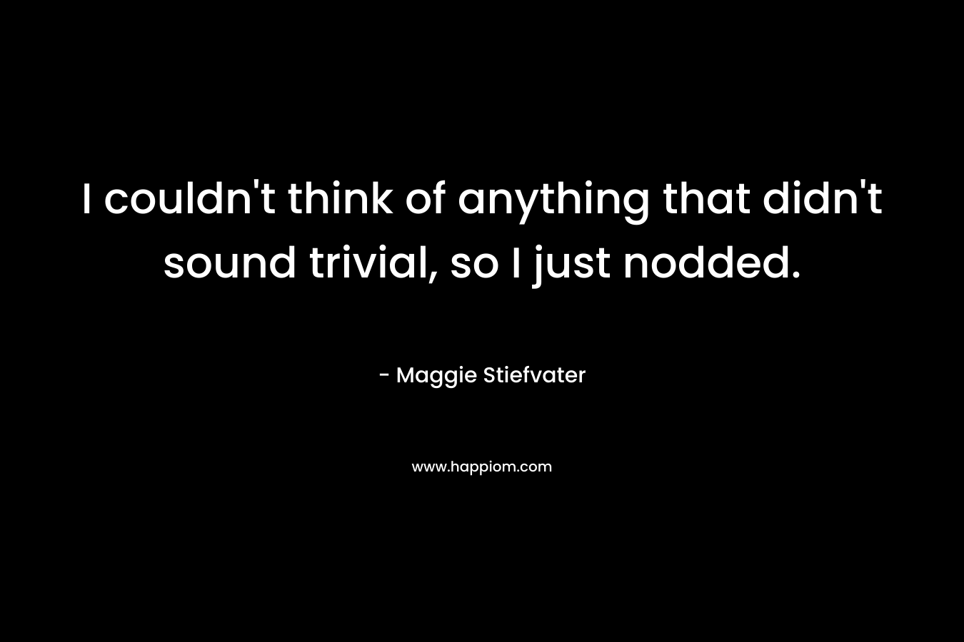 I couldn’t think of anything that didn’t sound trivial, so I just nodded. – Maggie Stiefvater