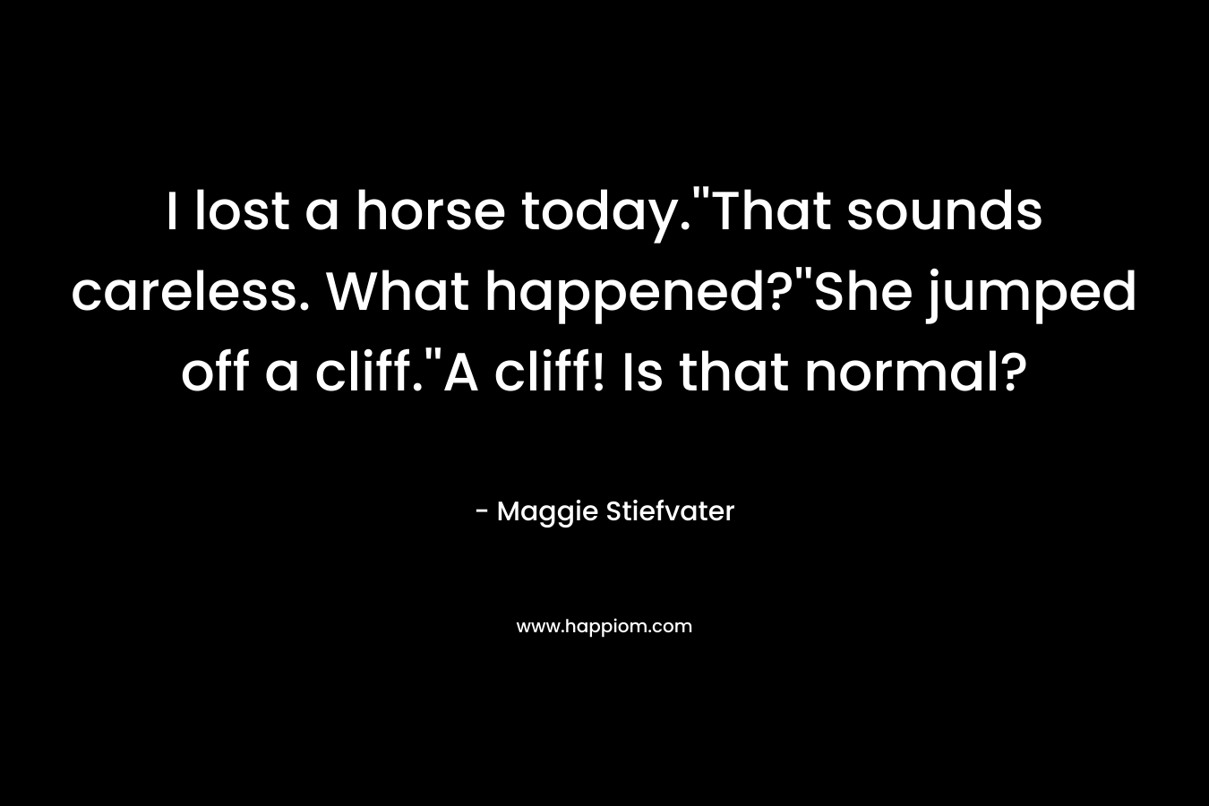 I lost a horse today.''That sounds careless. What happened?''She jumped off a cliff.''A cliff! Is that normal?