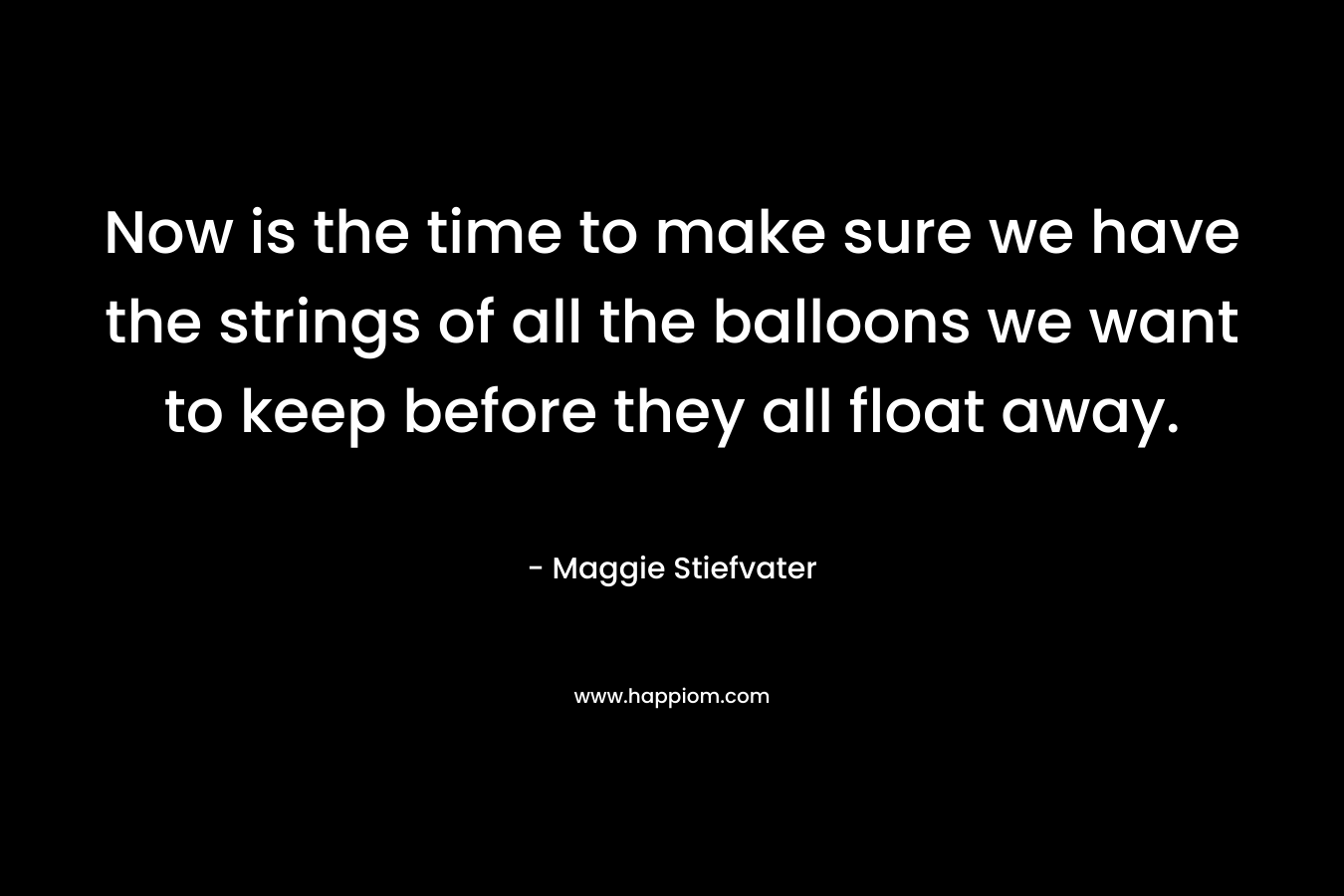 Now is the time to make sure we have the strings of all the balloons we want to keep before they all float away. – Maggie Stiefvater