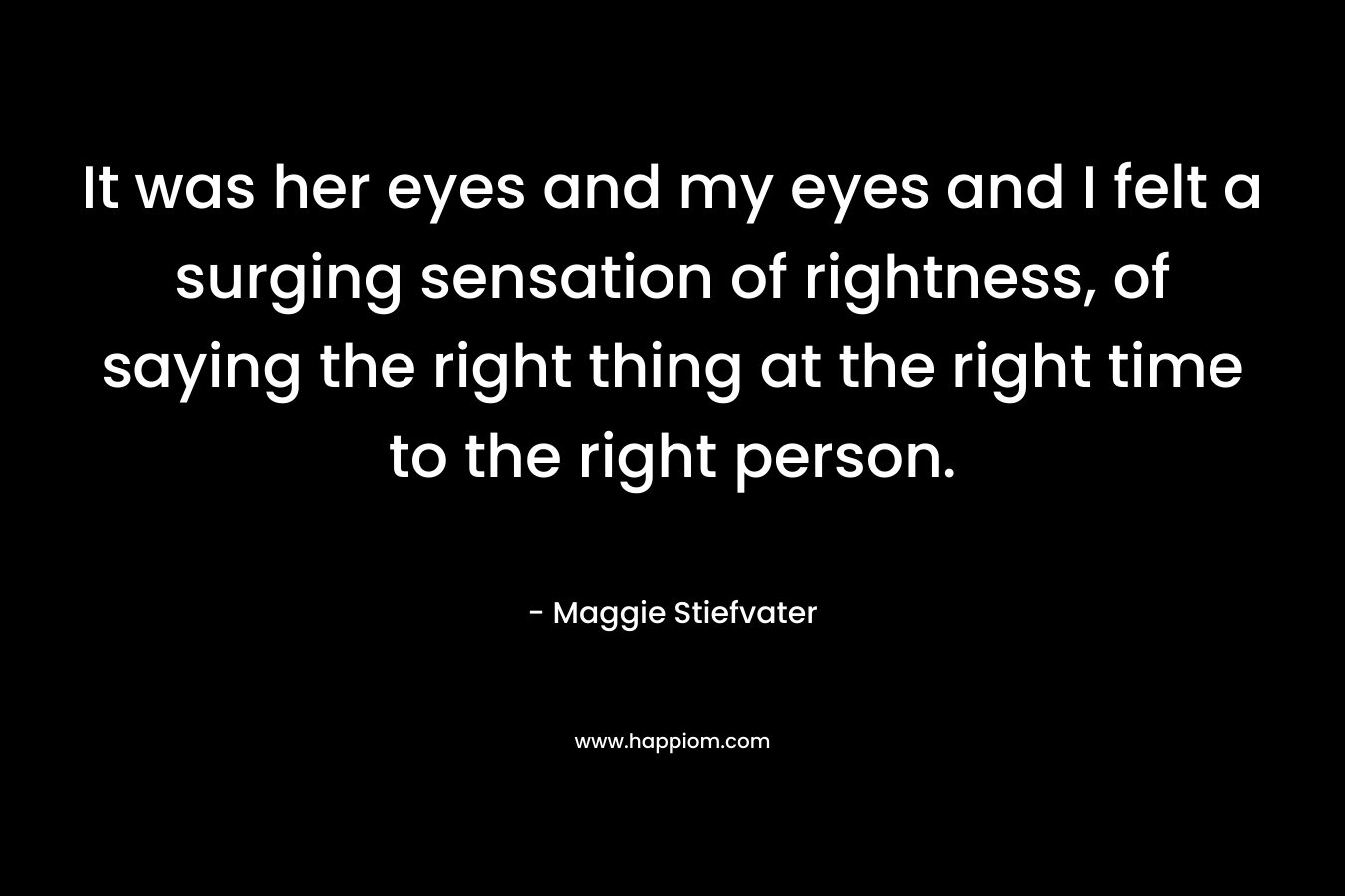 It was her eyes and my eyes and I felt a surging sensation of rightness, of saying the right thing at the right time to the right person.