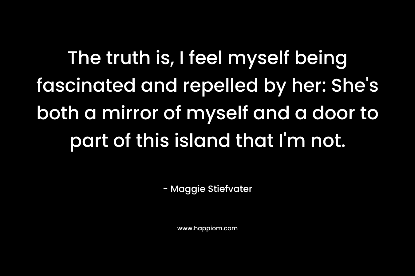 The truth is, I feel myself being fascinated and repelled by her: She’s both a mirror of myself and a door to part of this island that I’m not. – Maggie Stiefvater