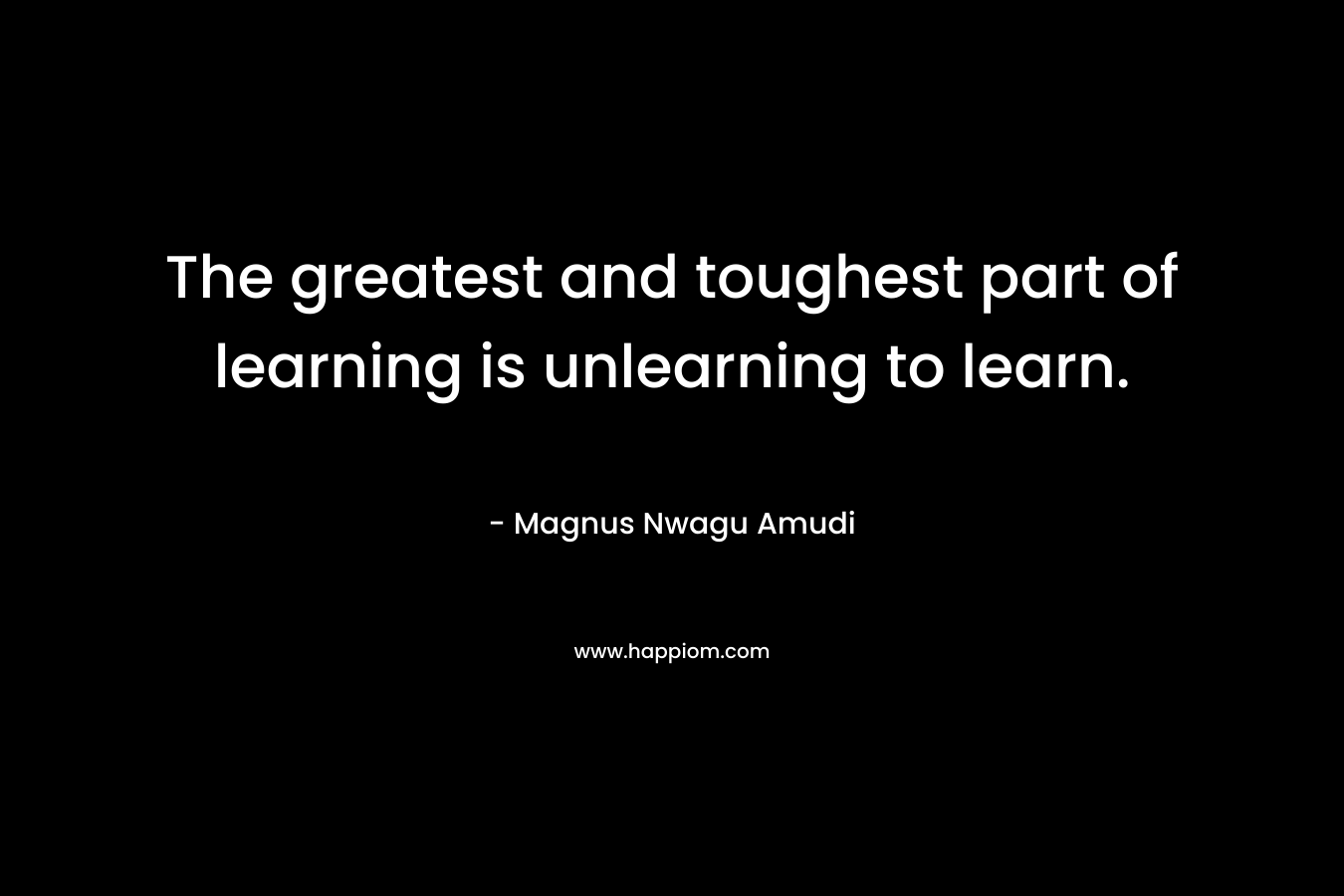 The greatest and toughest part of learning is unlearning to learn. – Magnus Nwagu Amudi