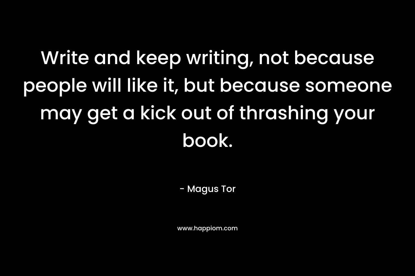 Write and keep writing, not because people will like it, but because someone may get a kick out of thrashing your book. – Magus Tor