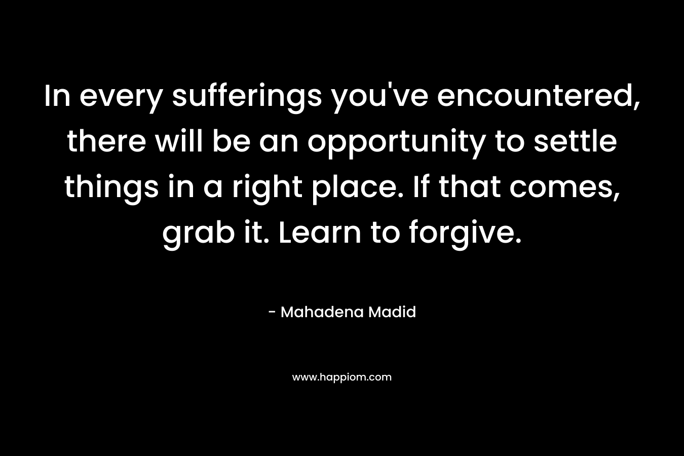 In every sufferings you’ve encountered, there will be an opportunity to settle things in a right place. If that comes, grab it. Learn to forgive. – Mahadena Madid