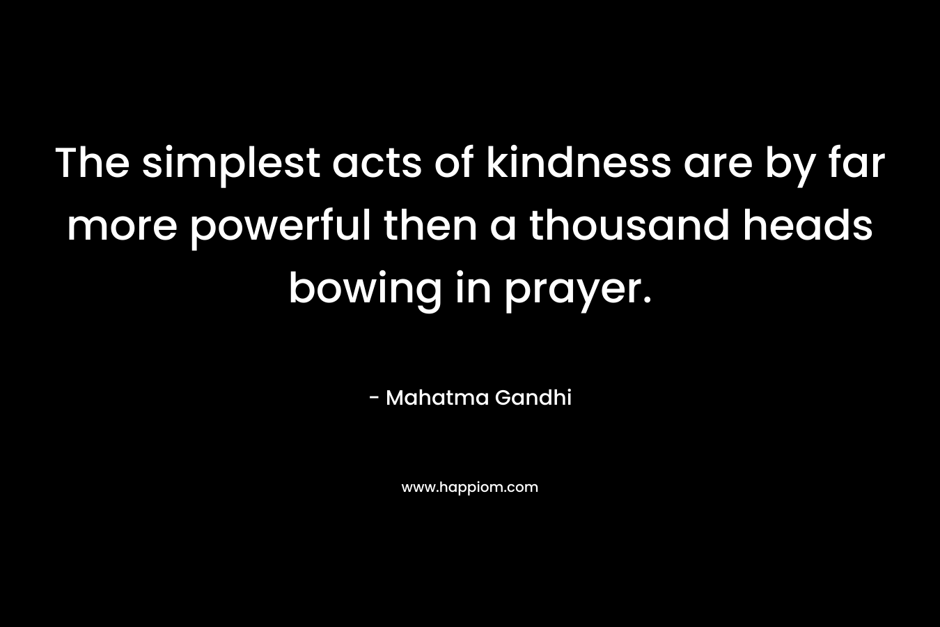 The simplest acts of kindness are by far more powerful then a thousand heads bowing in prayer. – Mahatma Gandhi