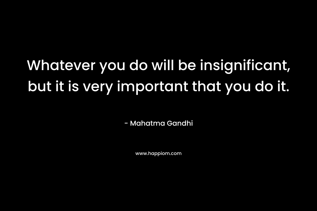 Whatever you do will be insignificant, but it is very important that you do it. – Mahatma Gandhi