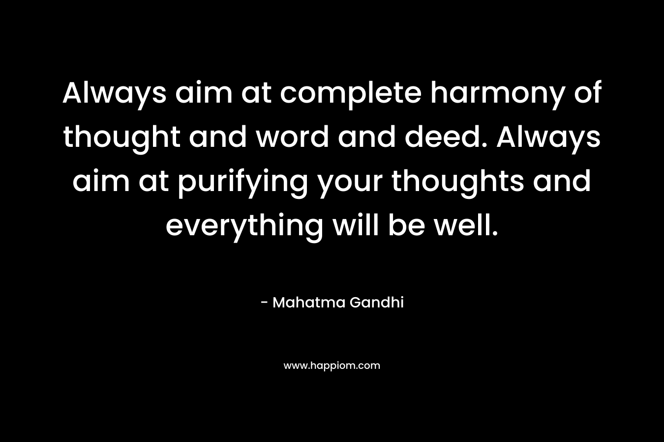 Always aim at complete harmony of thought and word and deed. Always aim at purifying your thoughts and everything will be well.