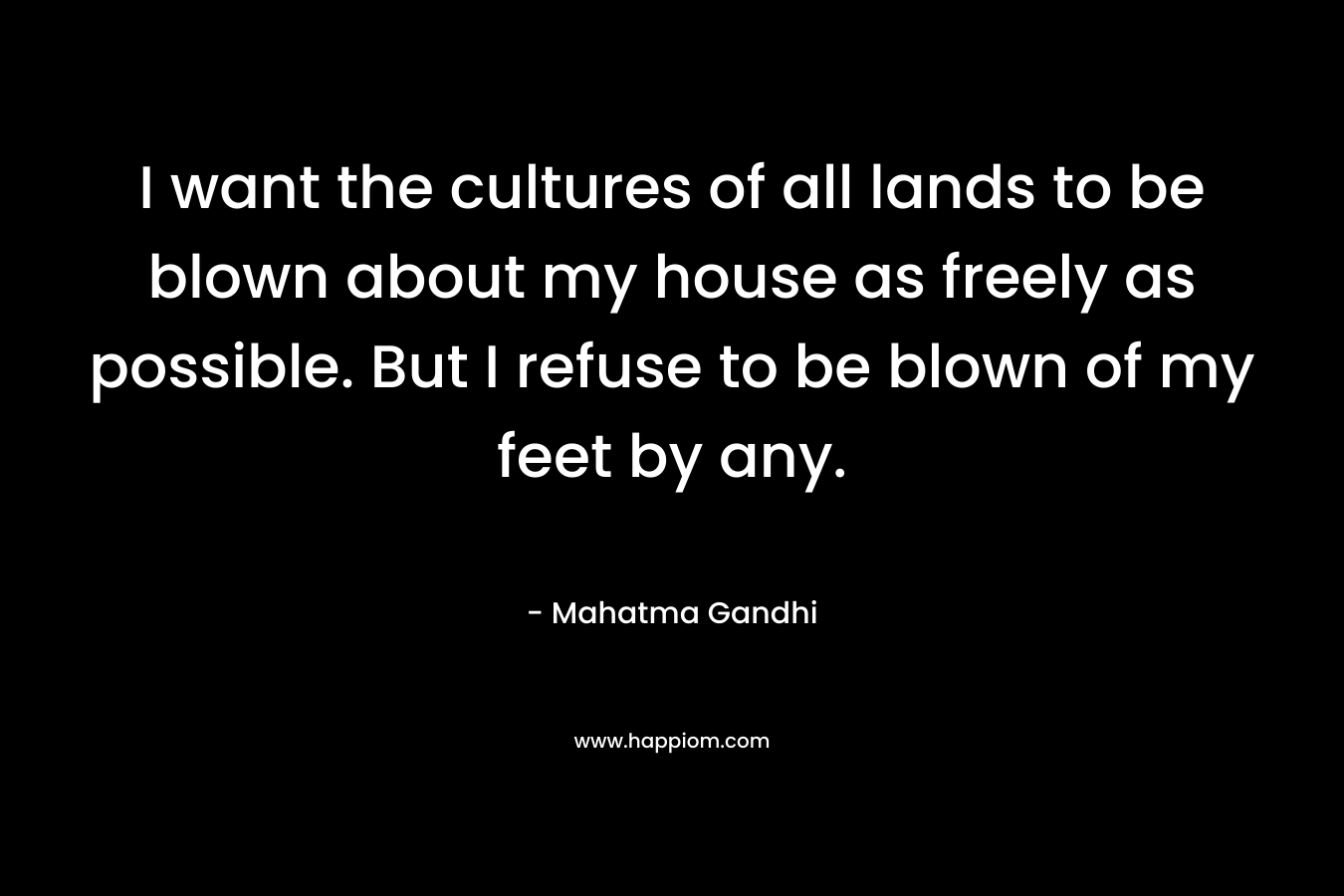 I want the cultures of all lands to be blown about my house as freely as possible. But I refuse to be blown of my feet by any. – Mahatma Gandhi