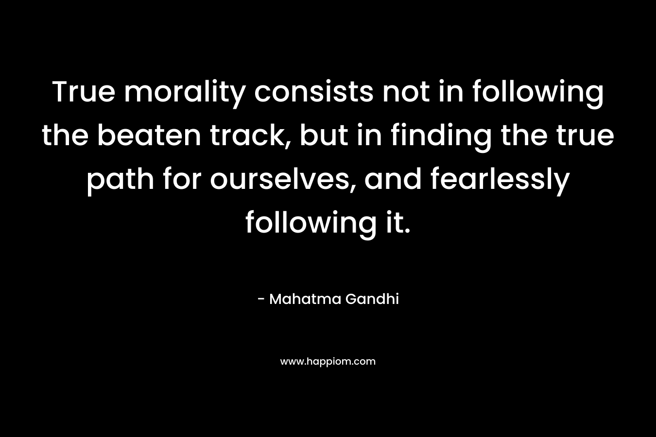 True morality consists not in following the beaten track, but in finding the true path for ourselves, and fearlessly following it. – Mahatma Gandhi