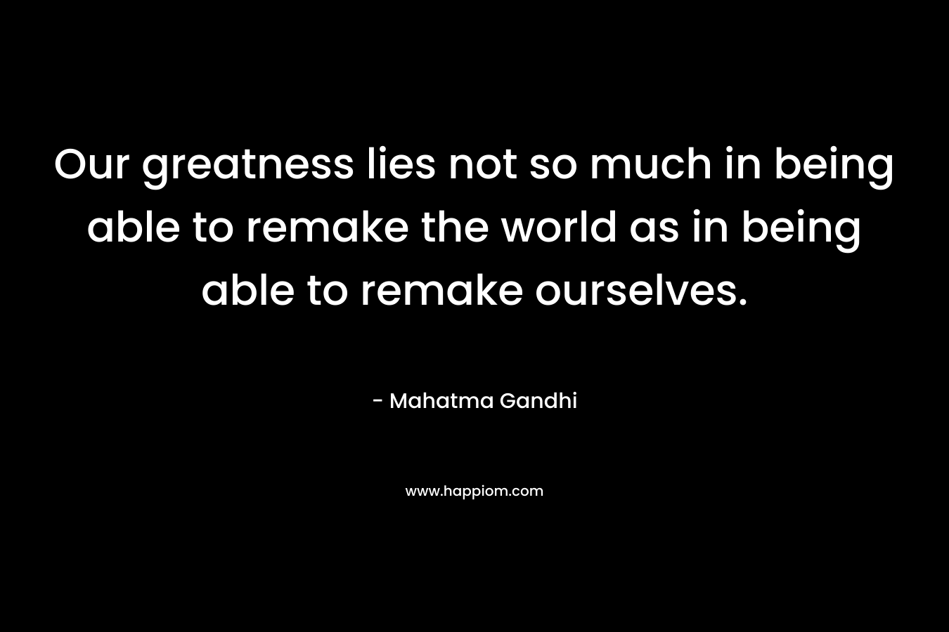 Our greatness lies not so much in being able to remake the world as in being able to remake ourselves. – Mahatma Gandhi