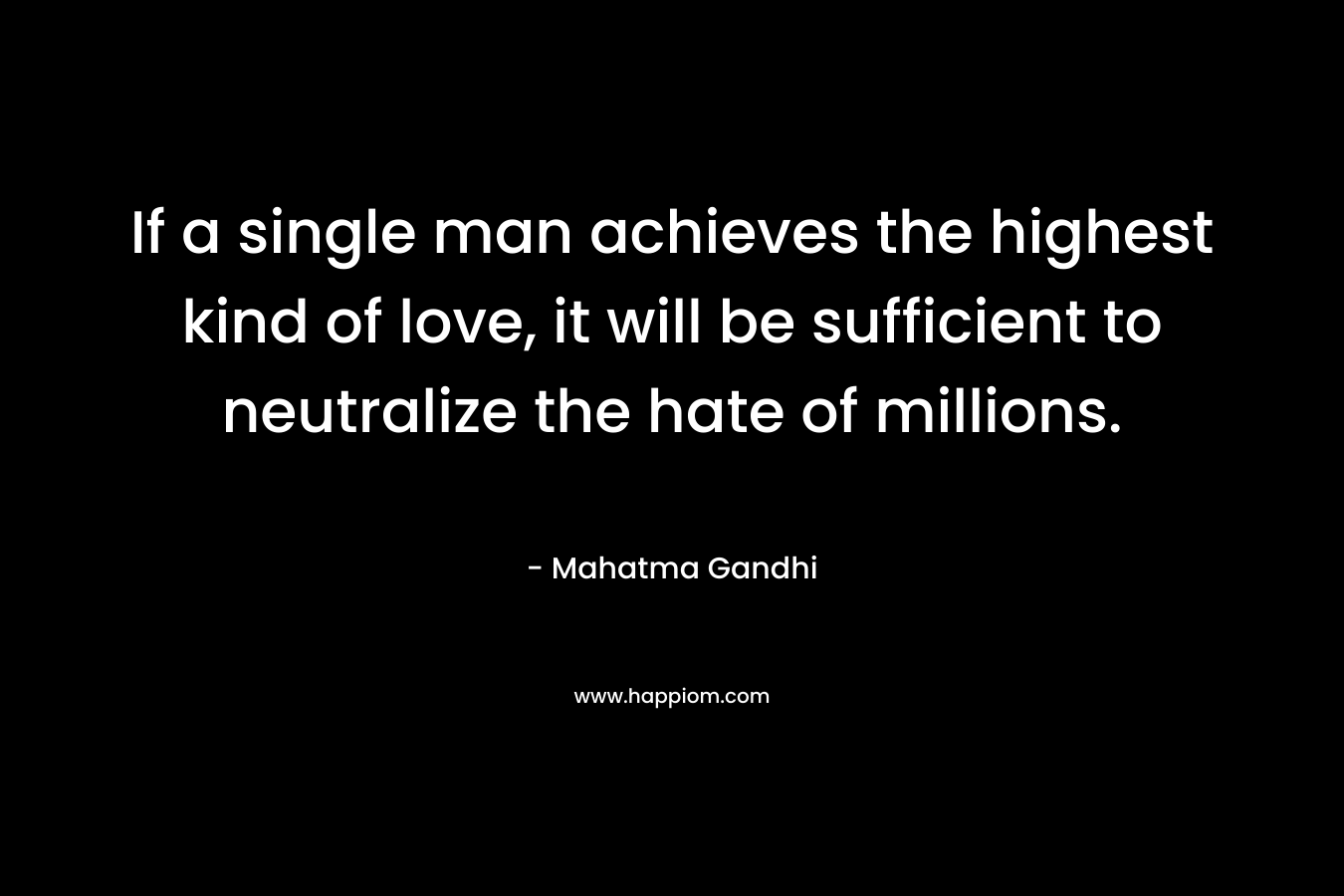 If a single man achieves the highest kind of love, it will be sufficient to neutralize the hate of millions. – Mahatma Gandhi