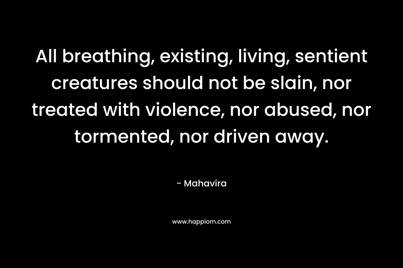 All breathing, existing, living, sentient creatures should not be slain, nor treated with violence, nor abused, nor tormented, nor driven away. – Mahavira