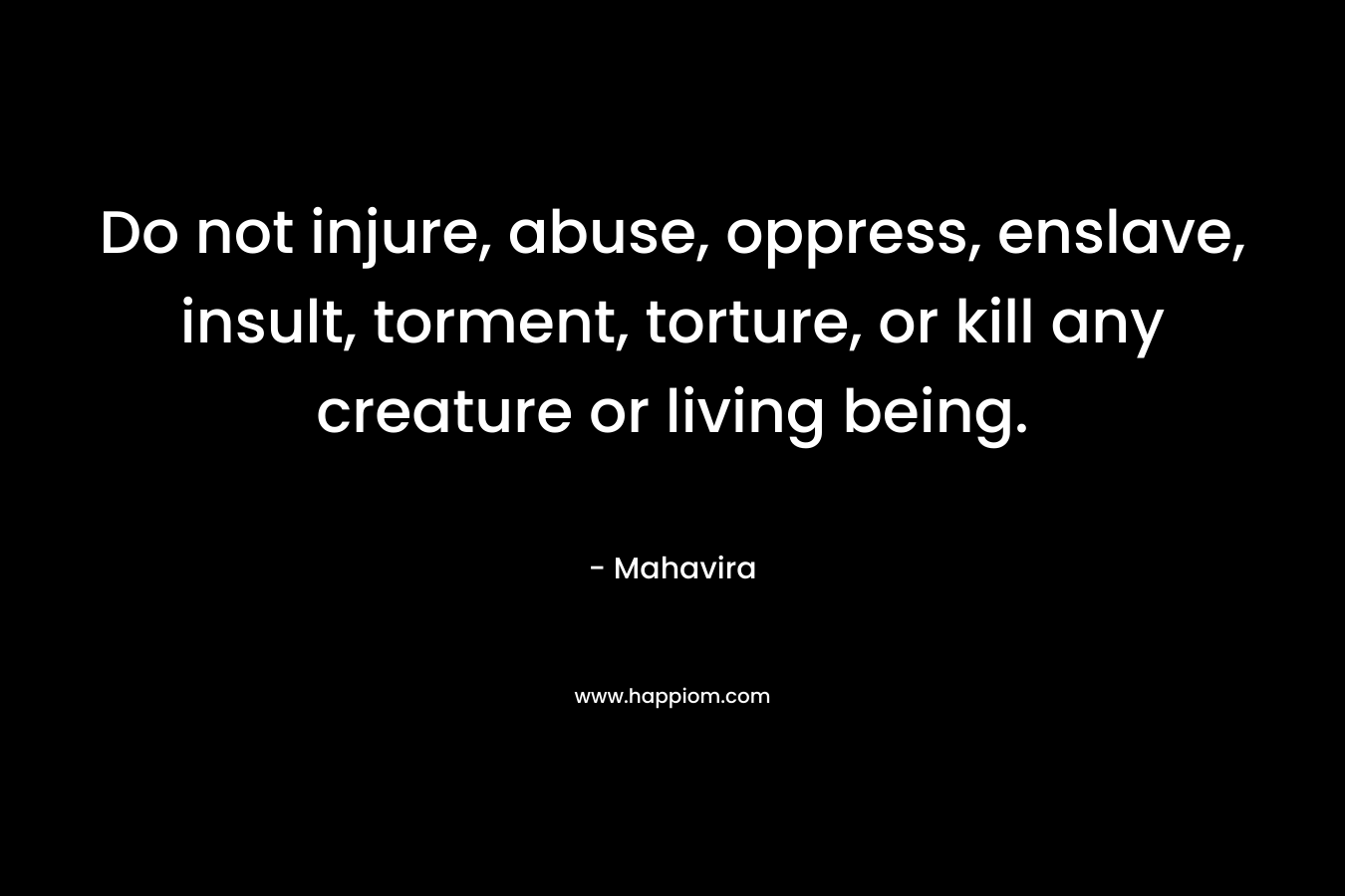 Do not injure, abuse, oppress, enslave, insult, torment, torture, or kill any creature or living being. – Mahavira