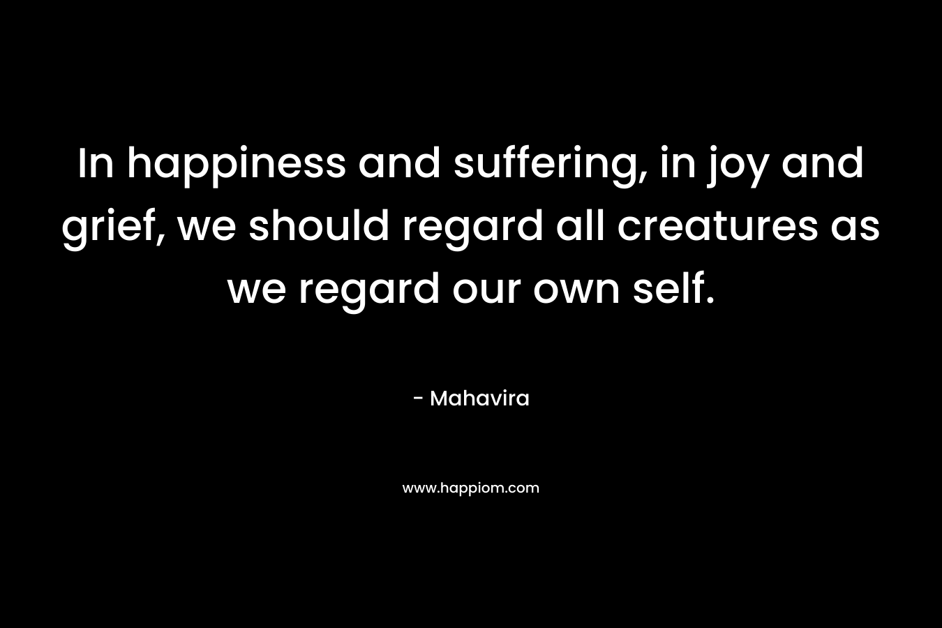In happiness and suffering, in joy and grief, we should regard all creatures as we regard our own self. – Mahavira