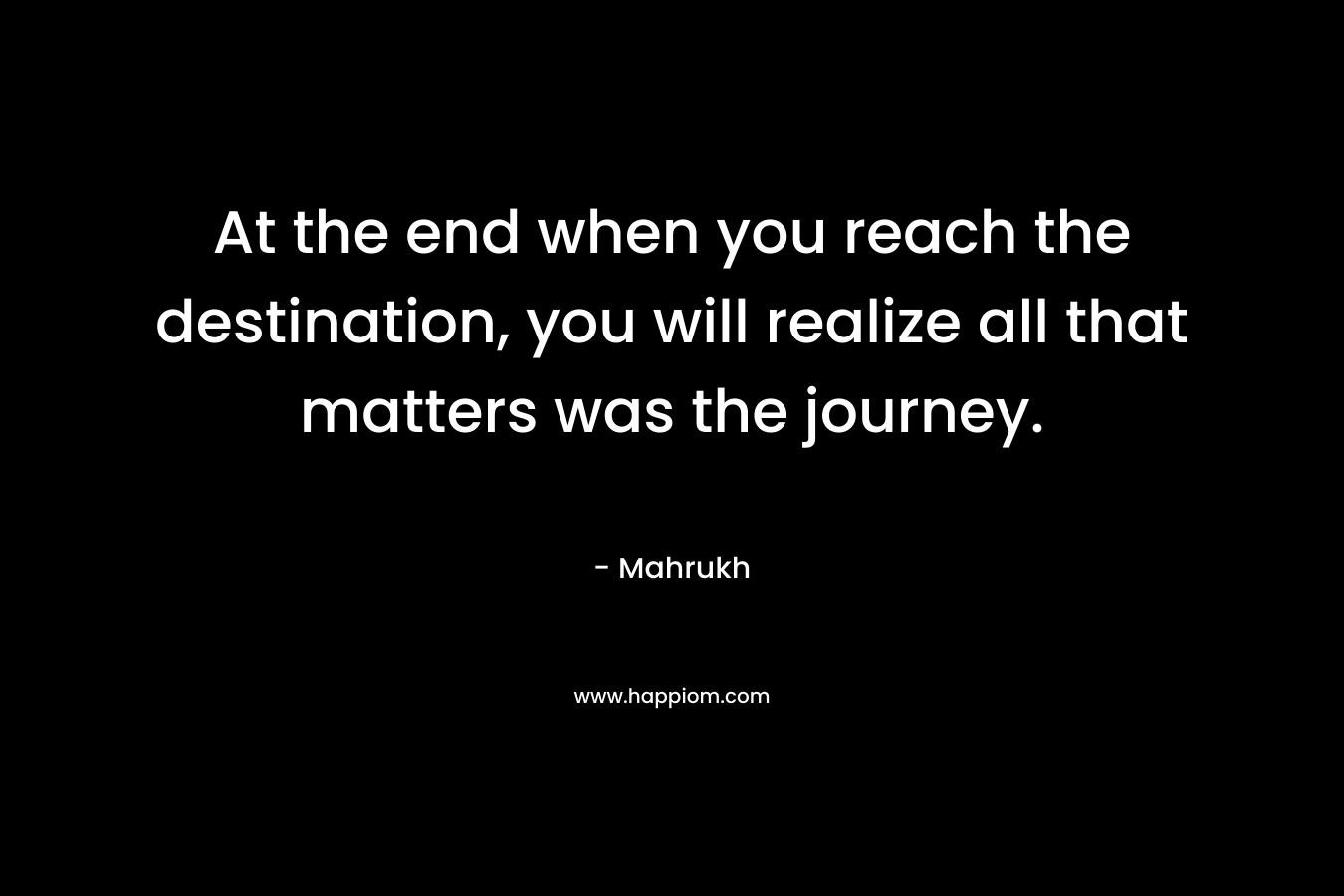 At the end when you reach the destination, you will realize all that matters was the journey.