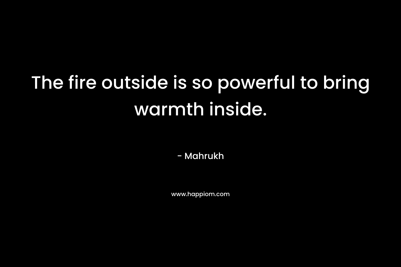 The fire outside is so powerful to bring warmth inside. – Mahrukh