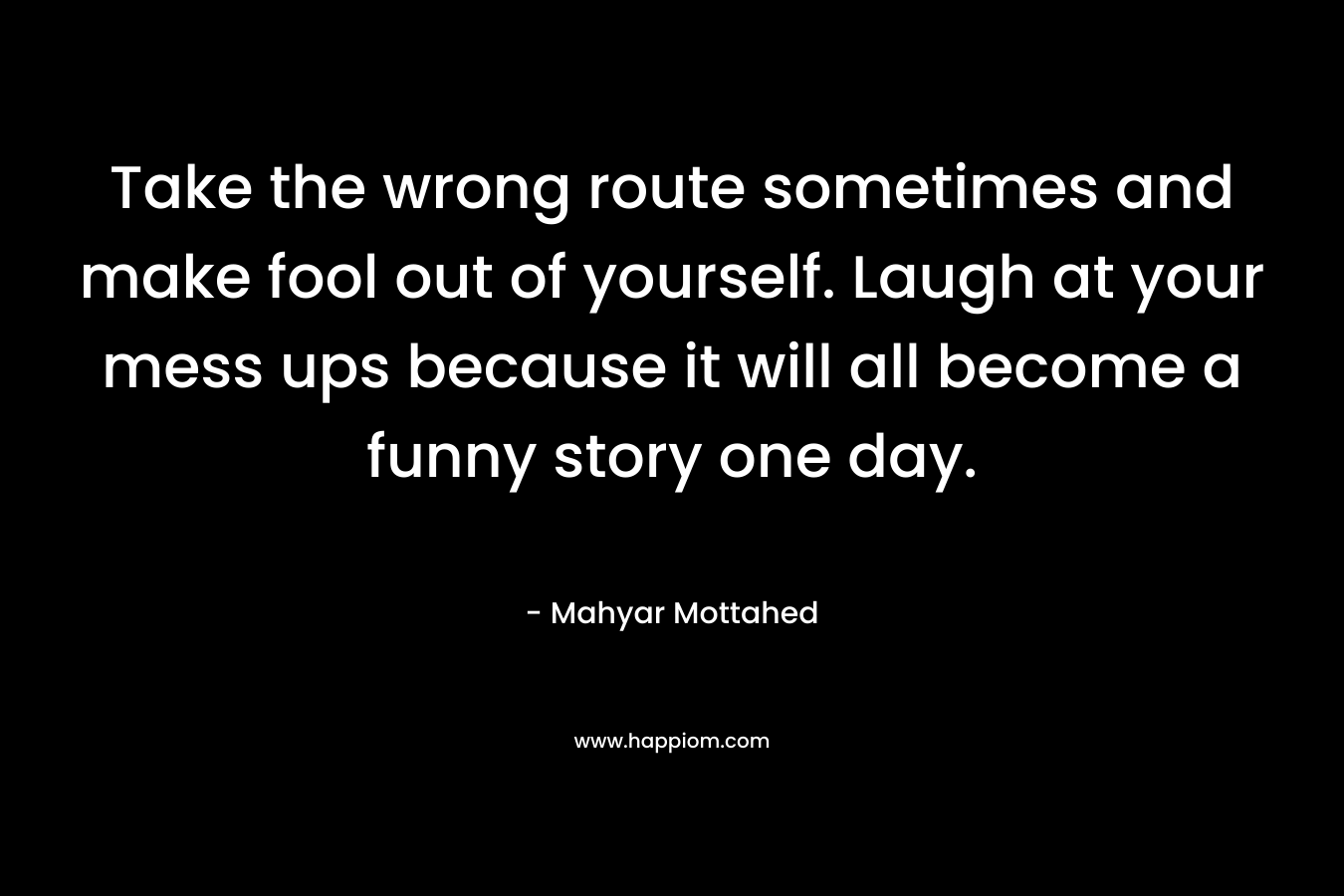 Take the wrong route sometimes and make fool out of yourself. Laugh at your mess ups because it will all become a funny story one day.