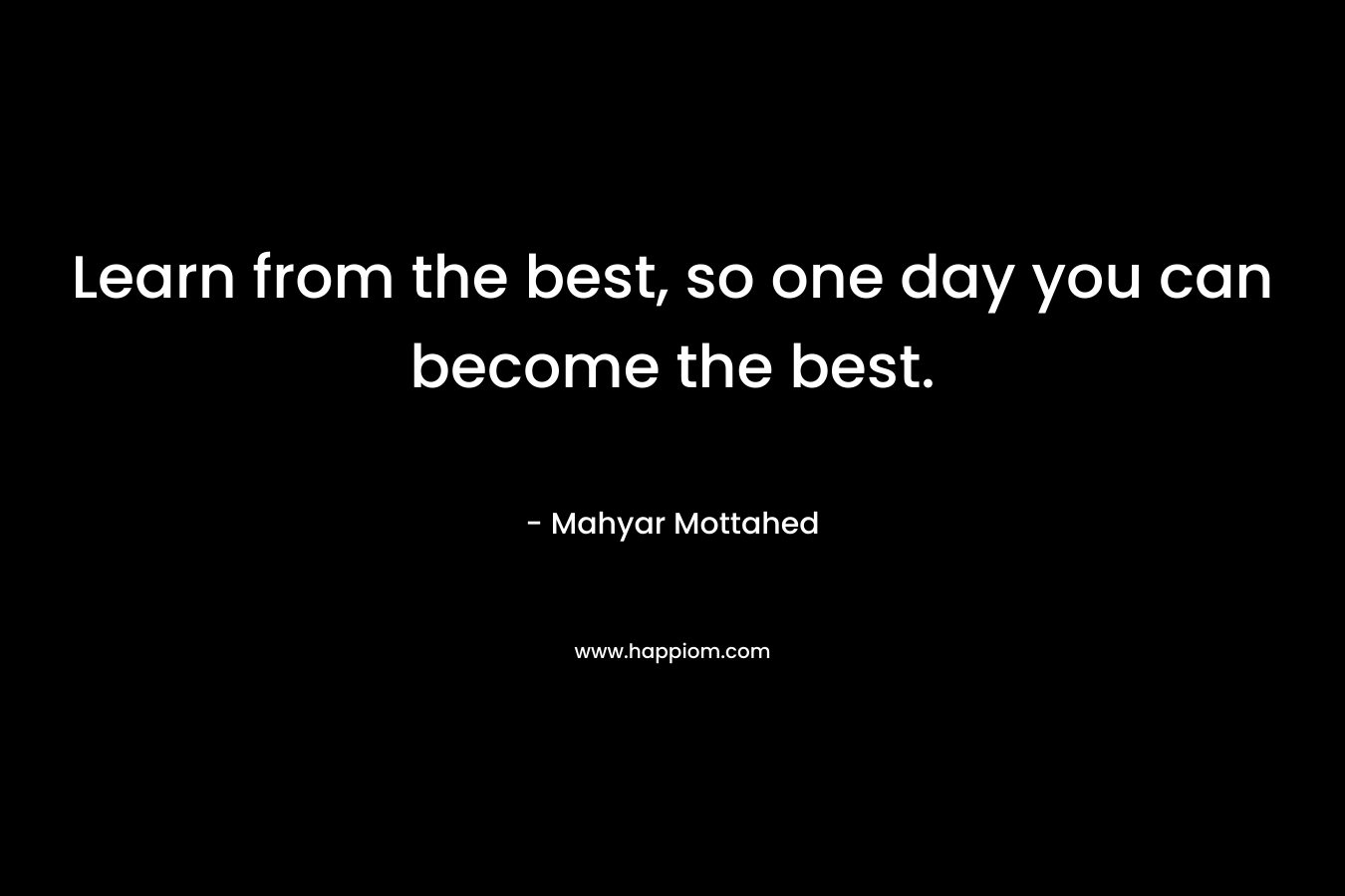 Learn from the best, so one day you can become the best. – Mahyar Mottahed