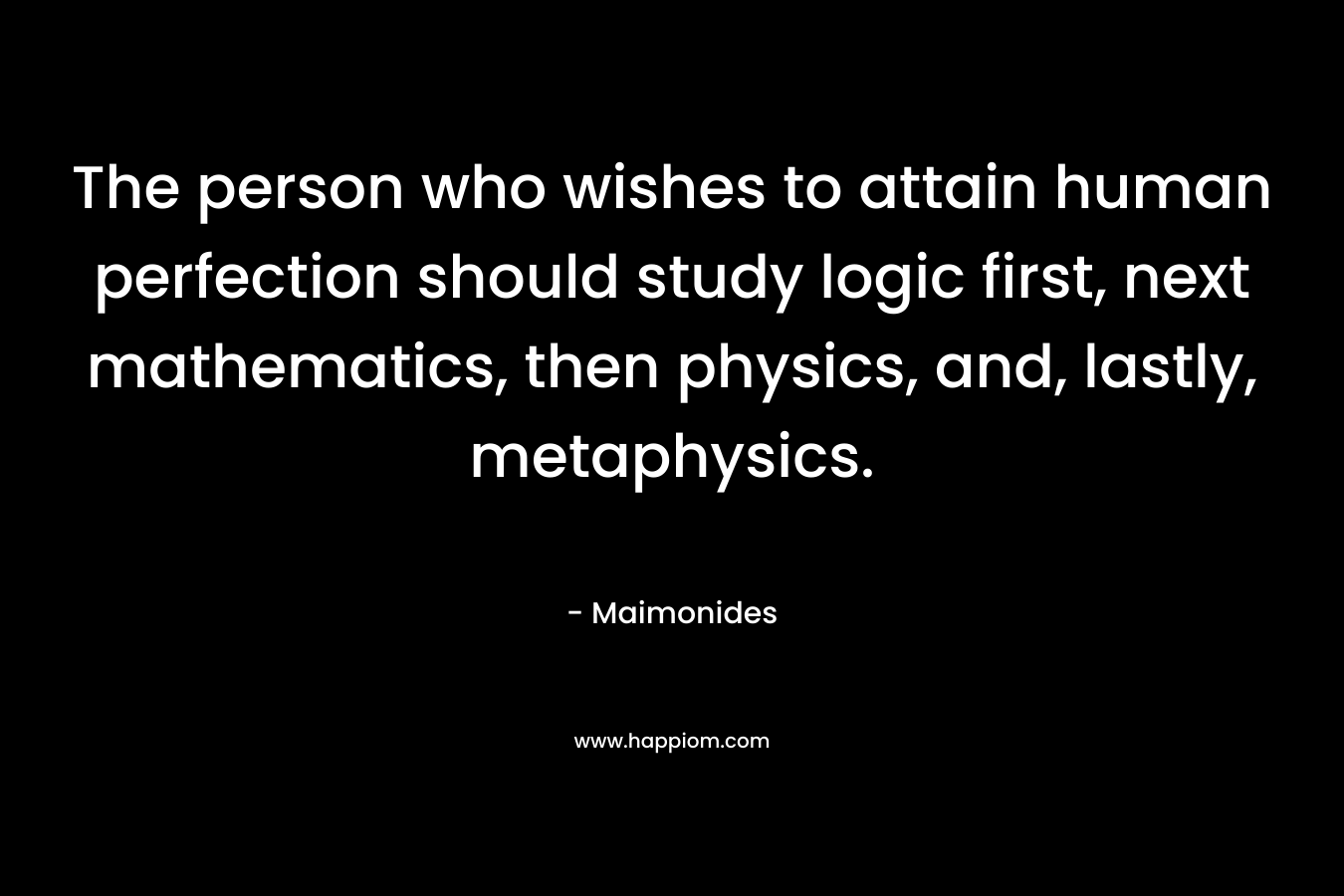 The person who wishes to attain human perfection should study logic first, next mathematics, then physics, and, lastly, metaphysics.