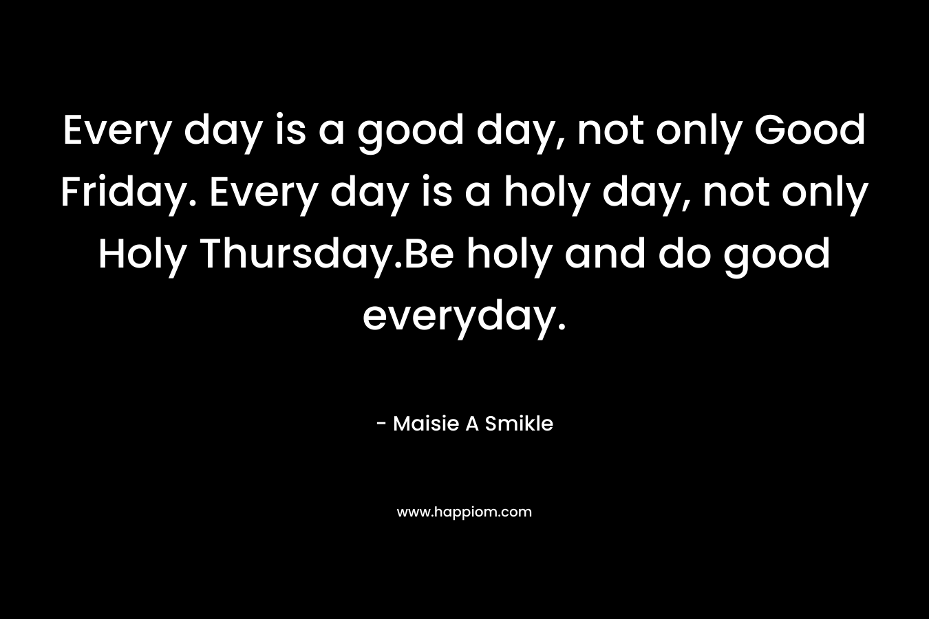 Every day is a good day, not only Good Friday. Every day is a holy day, not only Holy Thursday.Be holy and do good everyday.